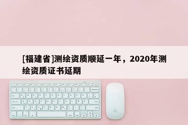 [福建省]測(cè)繪資質(zhì)順延一年，2020年測(cè)繪資質(zhì)證書延期