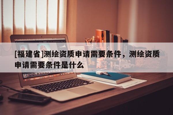 [福建省]測繪資質(zhì)申請需要條件，測繪資質(zhì)申請需要條件是什么