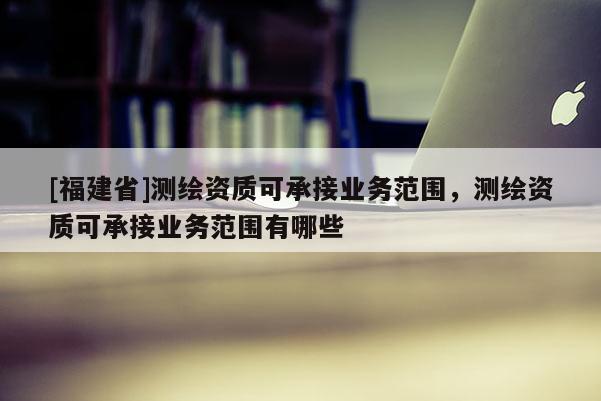 [福建省]測繪資質可承接業務范圍，測繪資質可承接業務范圍有哪些