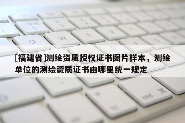[福建省]測繪資質授權證書圖片樣本，測繪單位的測繪資質證書由哪里統一規定