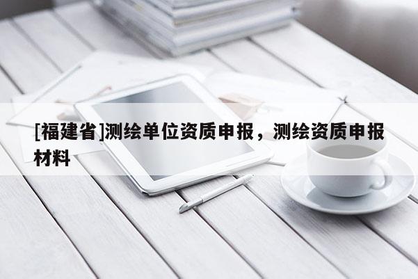 [福建省]測繪單位資質申報，測繪資質申報材料