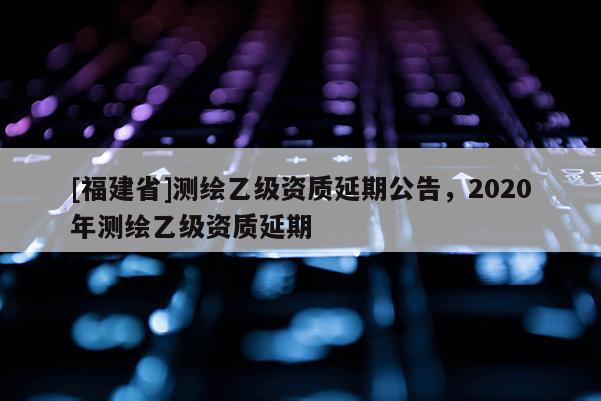 [福建省]測繪乙級資質延期公告，2020年測繪乙級資質延期