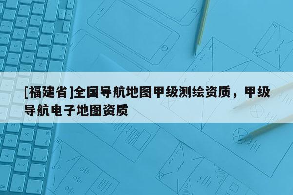 [福建省]全國導航地圖甲級測繪資質，甲級導航電子地圖資質