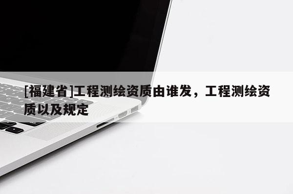 [福建省]工程測(cè)繪資質(zhì)由誰發(fā)，工程測(cè)繪資質(zhì)以及規(guī)定
