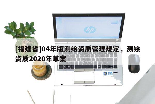 [福建省]04年版測繪資質(zhì)管理規(guī)定，測繪資質(zhì)2020年草案