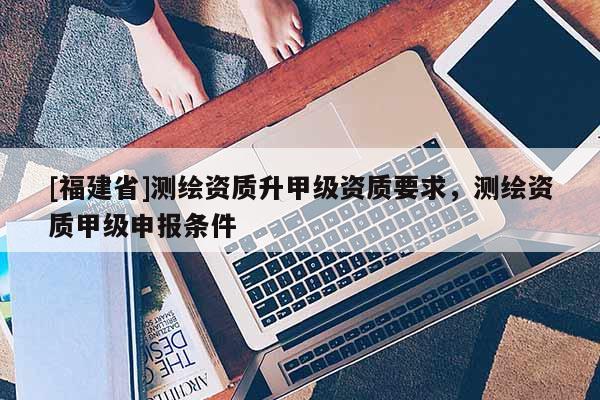 [福建省]測繪資質(zhì)升甲級資質(zhì)要求，測繪資質(zhì)甲級申報條件
