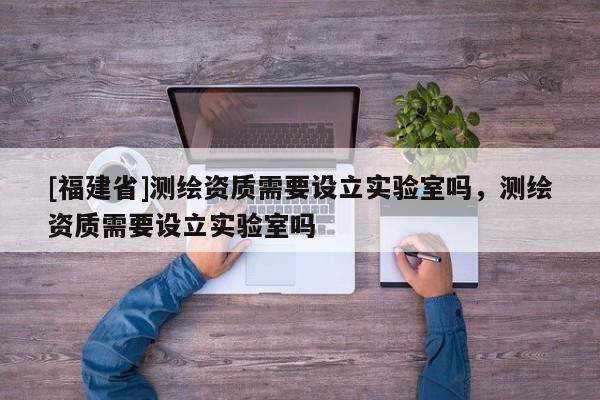 [福建省]測繪資質需要設立實驗室嗎，測繪資質需要設立實驗室嗎