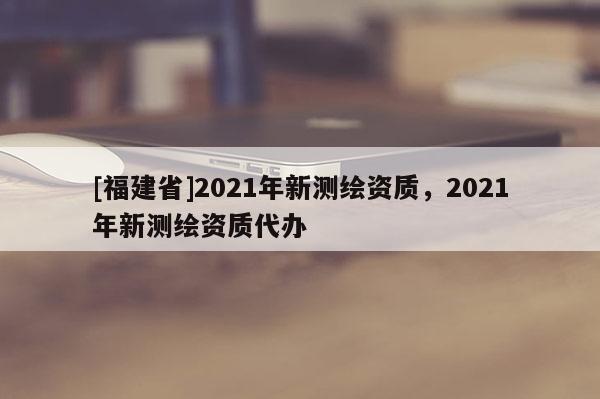 [福建省]2021年新測繪資質，2021年新測繪資質代辦