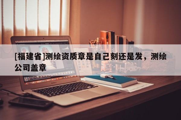 [福建省]測繪資質(zhì)章是自己刻還是發(fā)，測繪公司蓋章