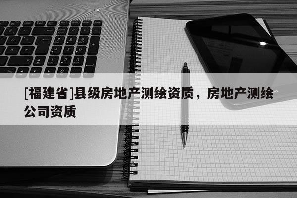 [福建省]縣級房地產測繪資質，房地產測繪公司資質