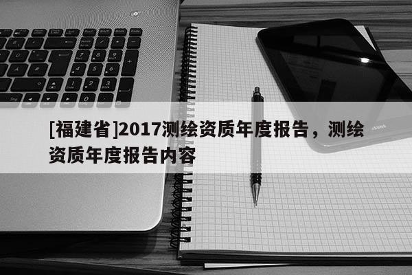 [福建省]2017測繪資質(zhì)年度報告，測繪資質(zhì)年度報告內(nèi)容