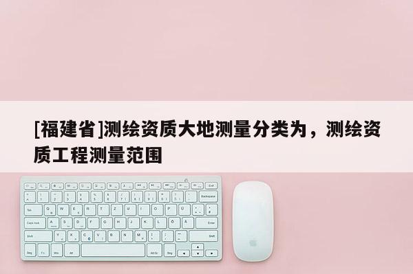 [福建省]測繪資質大地測量分類為，測繪資質工程測量范圍