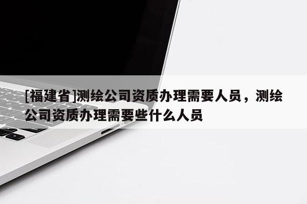 [福建省]測繪公司資質辦理需要人員，測繪公司資質辦理需要些什么人員