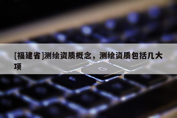 [福建省]測繪資質概念，測繪資質包括幾大項
