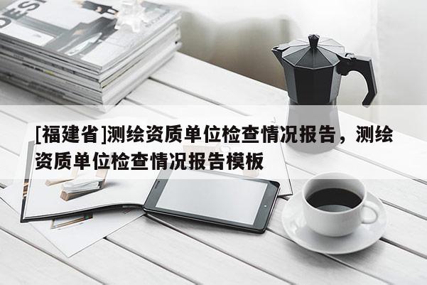 [福建省]測繪資質(zhì)單位檢查情況報告，測繪資質(zhì)單位檢查情況報告模板