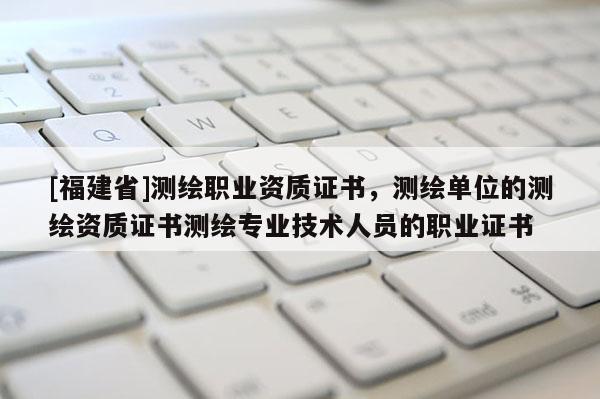 [福建省]測繪職業(yè)資質(zhì)證書，測繪單位的測繪資質(zhì)證書測繪專業(yè)技術(shù)人員的職業(yè)證書