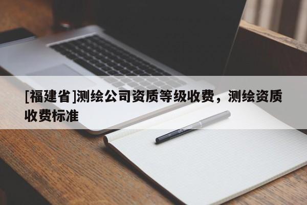 [福建省]測繪公司資質(zhì)等級收費(fèi)，測繪資質(zhì)收費(fèi)標(biāo)準(zhǔn)