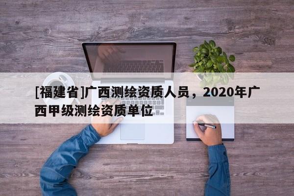 [福建省]廣西測繪資質(zhì)人員，2020年廣西甲級(jí)測繪資質(zhì)單位