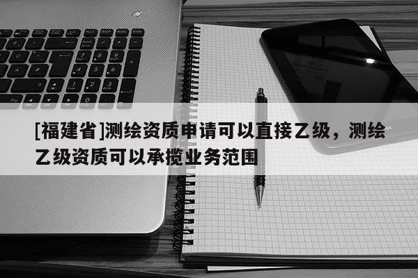 [福建省]測繪資質(zhì)申請可以直接乙級，測繪乙級資質(zhì)可以承攬業(yè)務(wù)范圍