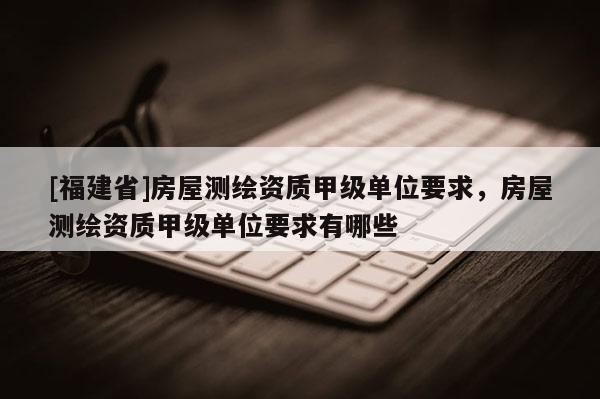 [福建省]房屋測繪資質甲級單位要求，房屋測繪資質甲級單位要求有哪些