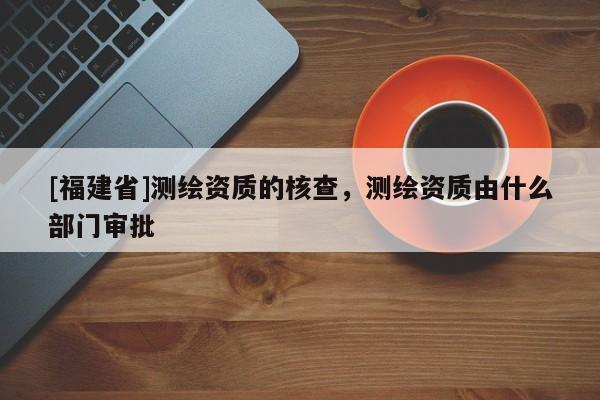 [福建省]測繪資質的核查，測繪資質由什么部門審批