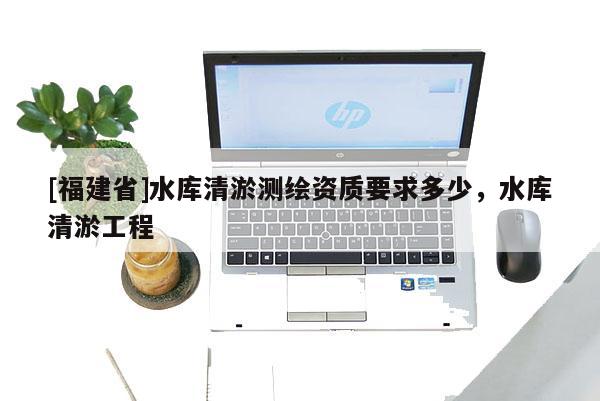[福建省]水庫(kù)清淤測(cè)繪資質(zhì)要求多少，水庫(kù)清淤工程
