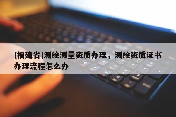 [福建省]測繪測量資質辦理，測繪資質證書辦理流程怎么辦