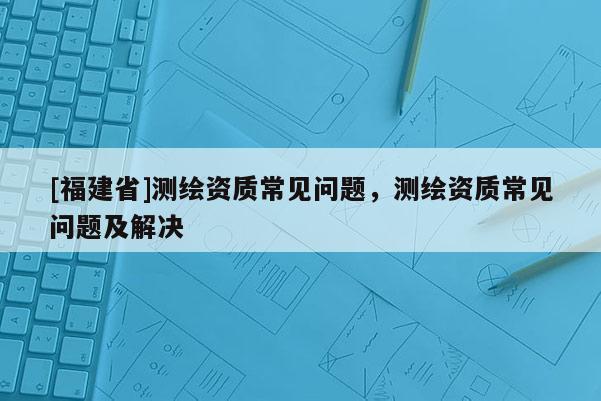 [福建省]測繪資質(zhì)常見問題，測繪資質(zhì)常見問題及解決