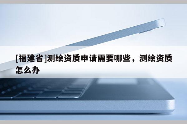 [福建省]測繪資質申請需要哪些，測繪資質怎么辦