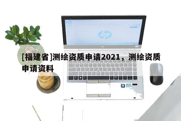 [福建省]測繪資質申請2021，測繪資質申請資料