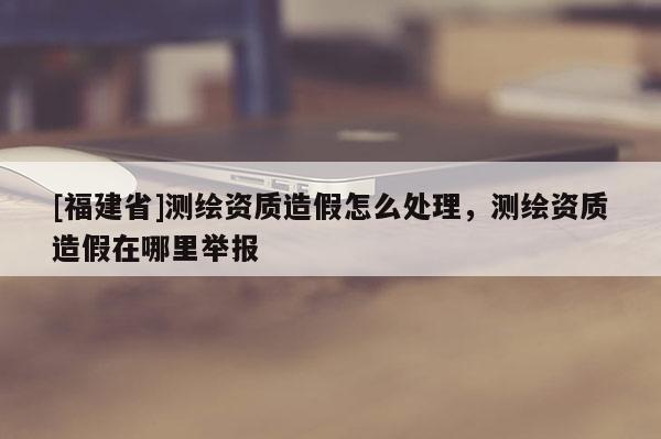 [福建省]測繪資質造假怎么處理，測繪資質造假在哪里舉報