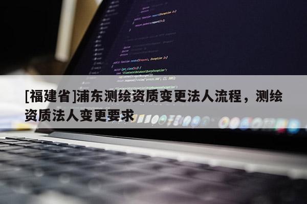 [福建省]浦東測繪資質(zhì)變更法人流程，測繪資質(zhì)法人變更要求