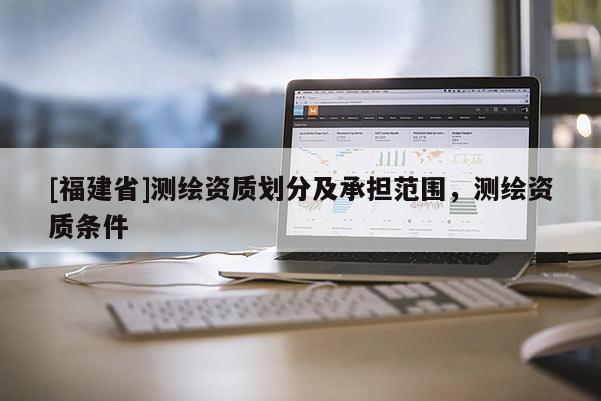[福建省]測(cè)繪資質(zhì)劃分及承擔(dān)范圍，測(cè)繪資質(zhì)條件
