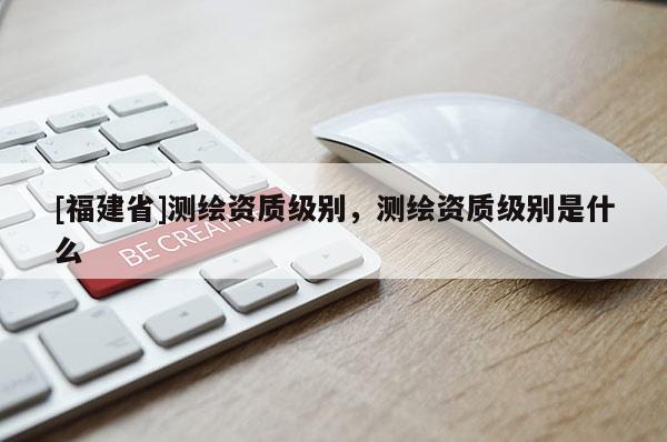 [福建省]測繪資質級別，測繪資質級別是什么