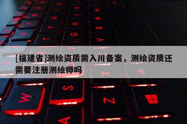 [福建省]測繪資質需入川備案，測繪資質還需要注冊測繪師嗎