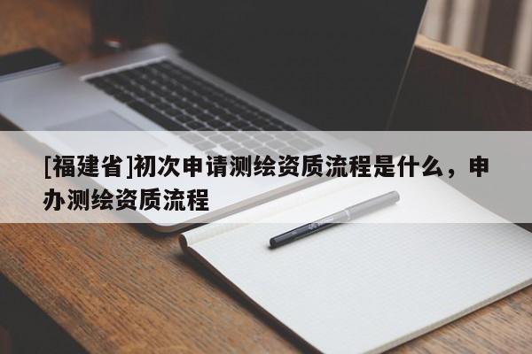 [福建省]初次申請測繪資質流程是什么，申辦測繪資質流程