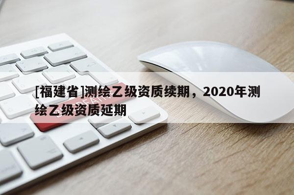 [福建省]測繪乙級資質續(xù)期，2020年測繪乙級資質延期