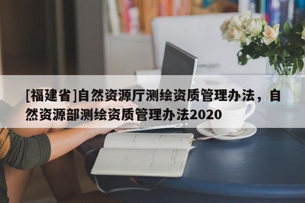 [福建省]自然資源廳測繪資質(zhì)管理辦法，自然資源部測繪資質(zhì)管理辦法2020