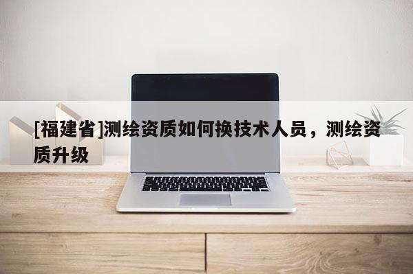 [福建省]測繪資質(zhì)如何換技術(shù)人員，測繪資質(zhì)升級