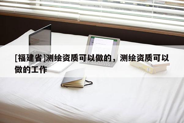 [福建省]測(cè)繪資質(zhì)可以做的，測(cè)繪資質(zhì)可以做的工作