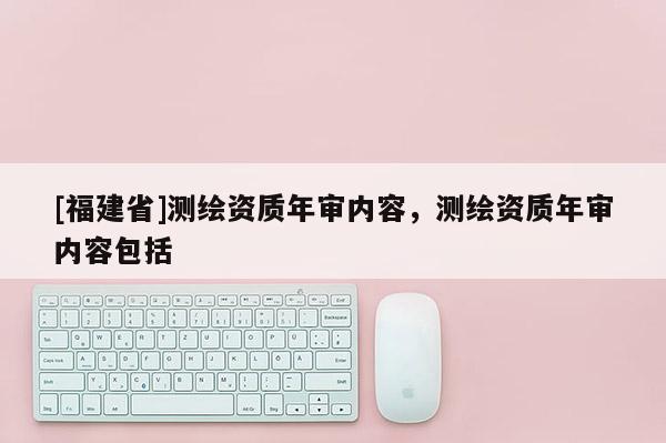 [福建省]測繪資質年審內容，測繪資質年審內容包括