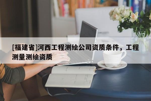 [福建省]河西工程測(cè)繪公司資質(zhì)條件，工程測(cè)量測(cè)繪資質(zhì)