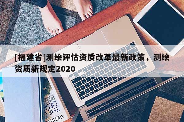 [福建省]測繪評估資質改革最新政策，測繪資質新規定2020