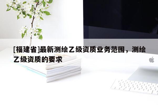 [福建省]最新測繪乙級資質業務范圍，測繪乙級資質的要求