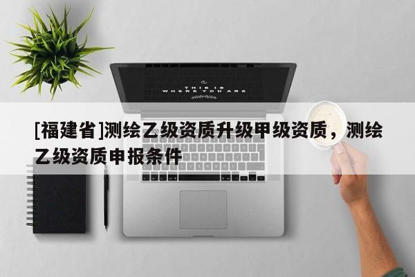 [福建省]測繪乙級資質升級甲級資質，測繪乙級資質申報條件