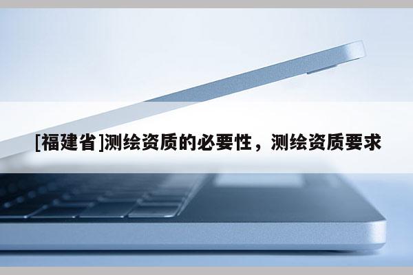 [福建省]測(cè)繪資質(zhì)的必要性，測(cè)繪資質(zhì)要求