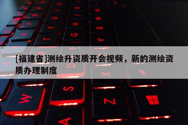 [福建省]測繪升資質開會視頻，新的測繪資質辦理制度