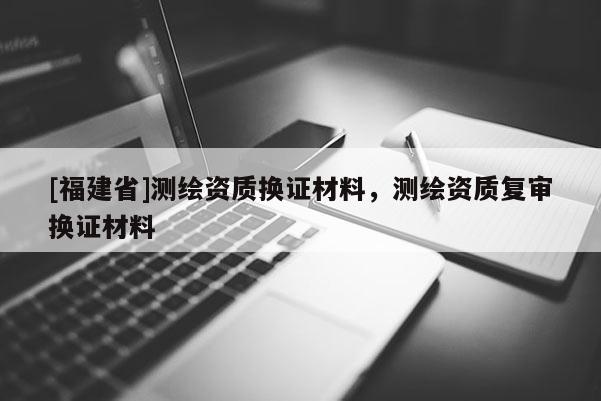 [福建省]測繪資質換證材料，測繪資質復審換證材料