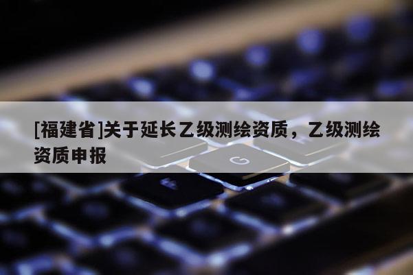 [福建省]關于延長乙級測繪資質，乙級測繪資質申報