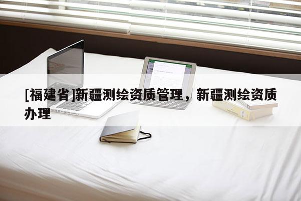 [福建省]新疆測繪資質(zhì)管理，新疆測繪資質(zhì)辦理